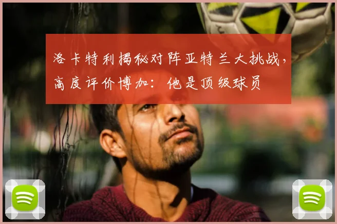 洛卡特利揭秘对阵亚特兰大挑战，高度评价博加：他是顶级球员
