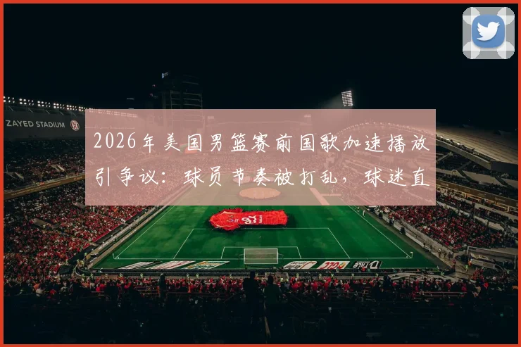2026年美国男篮赛前国歌加速播放引争议：球员节奏被打乱，球迷直呼不尊重，赛事方如何回应？