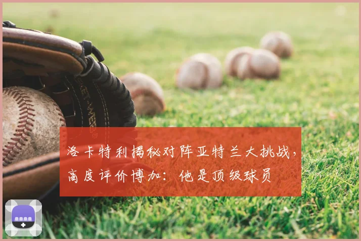 洛卡特利揭秘对阵亚特兰大挑战,高度评价博加:他是顶级球员