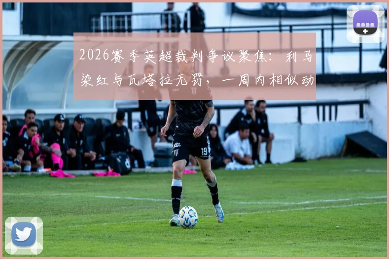 2026赛季英超裁判争议聚焦：利马染红与瓦塔拉无罚，一周内相似动作不同判罚深度对比