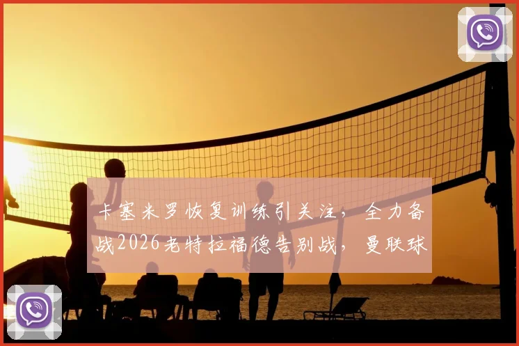 卡塞米罗恢复训练引关注，全力备战2026老特拉福德告别战，曼联球迷必看动态解析