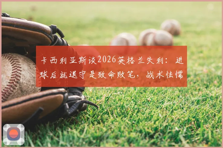 卡西利亚斯谈2026英格兰失利:进球后就退守是致命败笔,战术怯懦如何葬送比赛