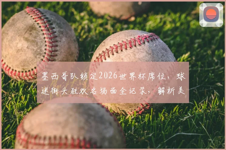 墨西哥队锁定2026世界杯席位,球迷街头狂欢名场面全记录,解析美洲区激烈出线形势