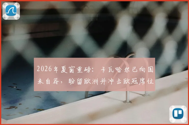 2026年夏窗重磅：卡瓦哈尔已向国米自荐，盼留欧洲并冲击欧冠席位，未来去向深度解析