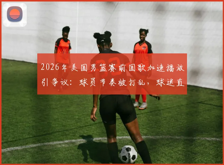2026年美国男篮赛前国歌加速播放引争议：球员节奏被打乱，球迷直呼不尊重，赛事方如何回应？