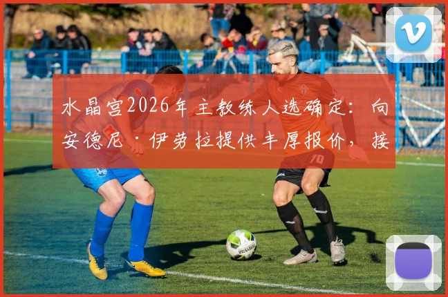 水晶宫2026年主教练人选确定：向安德尼·伊劳拉提供丰厚报价，接替格拉斯纳执教球队