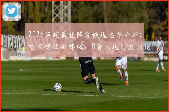2026英超最佳阵容候选名单公布：哈兰德领衔锋线，B费入选引发讨论，附最终阵容预测