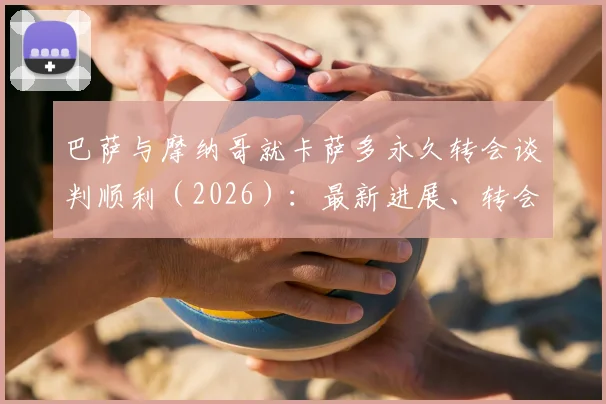 巴萨与摩纳哥就卡萨多永久转会谈判顺利(2026):最新进展、转会动态及后续影响深度解读