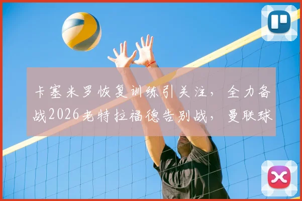 卡塞米罗恢复训练引关注，全力备战2026老特拉福德告别战，曼联球迷必看动态解析