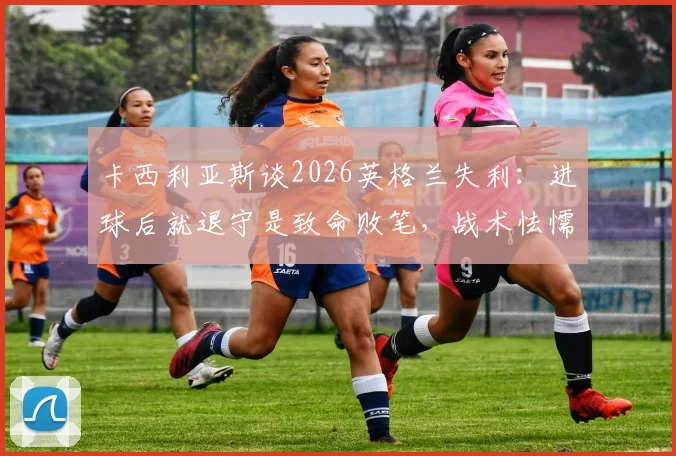 卡西利亚斯谈2026英格兰失利:进球后就退守是致命败笔,战术怯懦如何葬送比赛