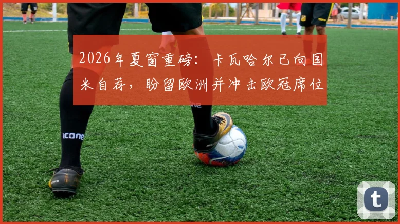 2026年夏窗重磅：卡瓦哈尔已向国米自荐，盼留欧洲并冲击欧冠席位，未来去向深度解析