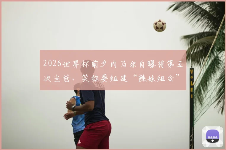 2026世界杯前夕内马尔自曝将第五次当爸，笑称要组建“辣妹组合”引热议，回顾其情史与子女现状