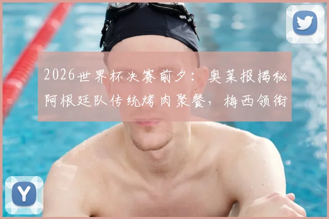 2026世界杯决赛前夕：奥莱报揭秘阿根廷队传统烤肉聚餐，梅西领衔享用赛前最后一餐