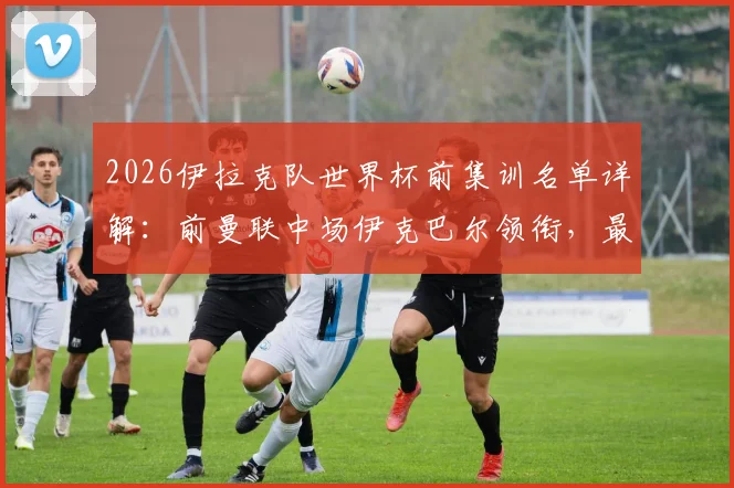 2026伊拉克队世界杯前集训名单详解：前曼联中场伊克巴尔领衔，最新阵容分析与归化球员盘点