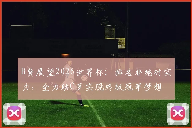 B费展望2026世界杯:排名非绝对实力,全力助C罗实现终极冠军梦想