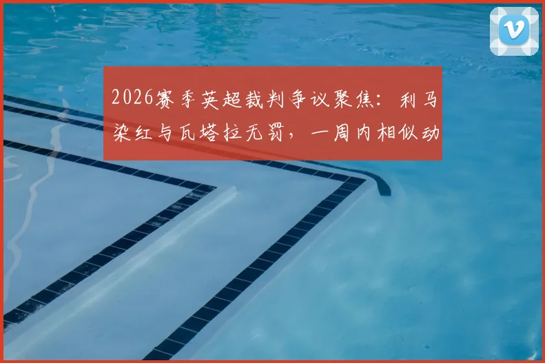 2026赛季英超裁判争议聚焦:利马染红与瓦塔拉无罚,一周内相似动作不同判罚深度对比