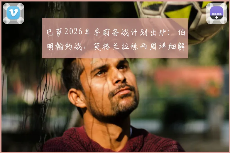 巴萨2026年季前备战计划出炉：伯明翰约战，英格兰拉练两周详细解读
