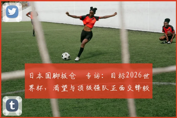 日本国脚板仓滉专访：目标2026世界杯，渴望与顶级强队正面交锋较量