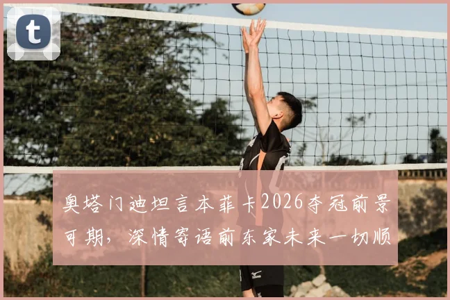 奥塔门迪坦言本菲卡2026夺冠前景可期，深情寄语前东家未来一切顺利