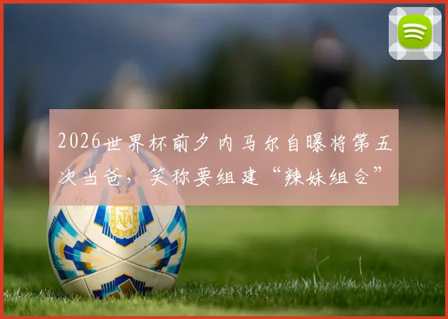 2026世界杯前夕内马尔自曝将第五次当爸，笑称要组建“辣妹组合”引热议，回顾其情史与子女现状